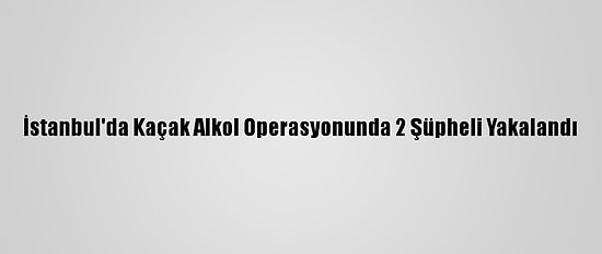 İstanbul'da Kaçak Alkol Operasyonunda 2 Şüpheli Yakalandı