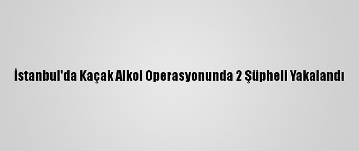 İstanbul'da Kaçak Alkol Operasyonunda 2 Şüpheli Yakalandı