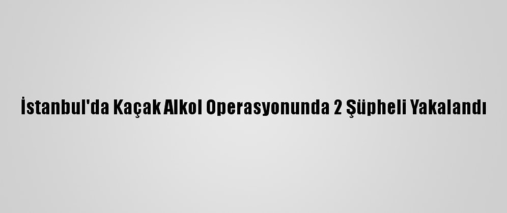 İstanbul'da Kaçak Alkol Operasyonunda 2 Şüpheli Yakalandı