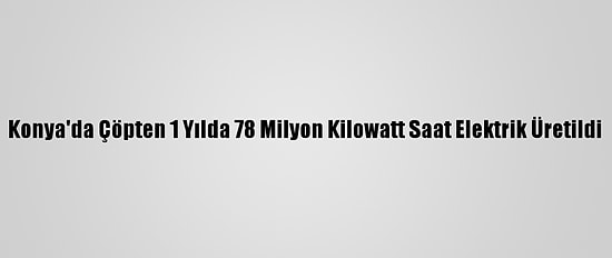 Konya'da Çöpten 1 Yılda 78 Milyon Kilowatt Saat Elektrik Üretildi