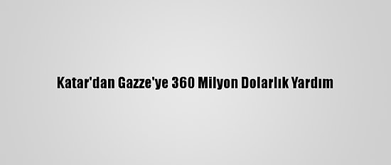Katar'dan Gazze'ye 360 Milyon Dolarlık Yardım