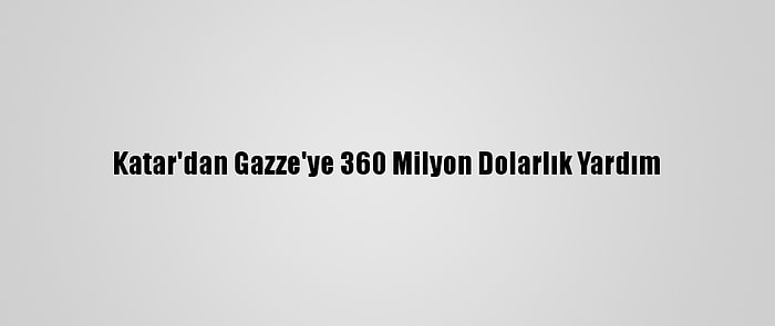 Katar'dan Gazze'ye 360 Milyon Dolarlık Yardım