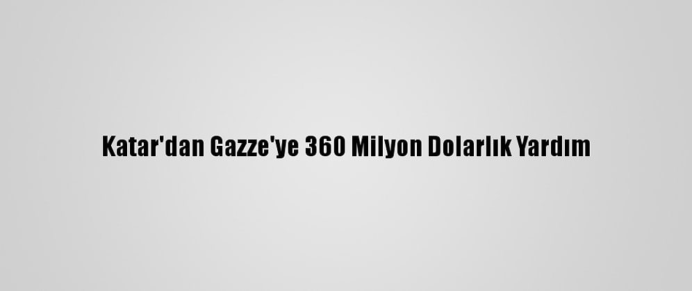 Katar'dan Gazze'ye 360 Milyon Dolarlık Yardım