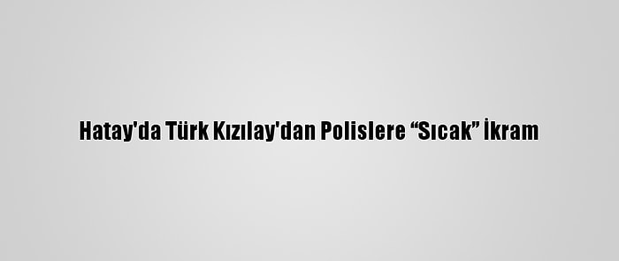 Hatay'da Türk Kızılay'dan Polislere “Sıcak” İkram