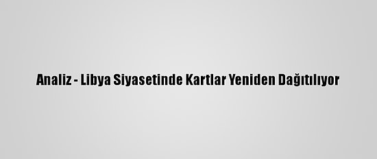 Analiz - Libya Siyasetinde Kartlar Yeniden Dağıtılıyor