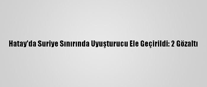 Hatay'da Suriye Sınırında Uyuşturucu Ele Geçirildi: 2 Gözaltı