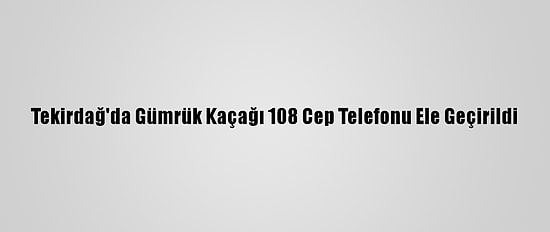 Tekirdağ'da Gümrük Kaçağı 108 Cep Telefonu Ele Geçirildi