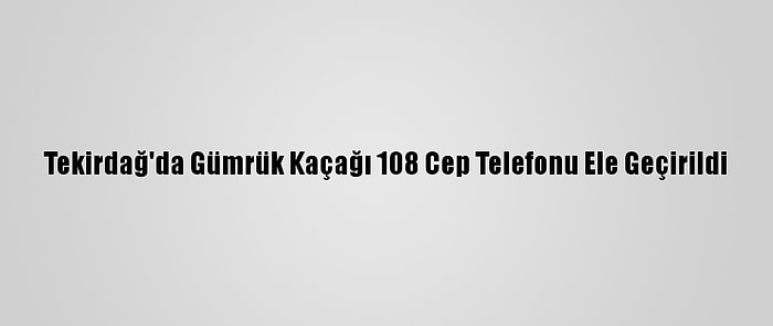 Tekirdağ'da Gümrük Kaçağı 108 Cep Telefonu Ele Geçirildi