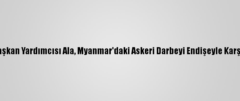 Ak Parti Genel Başkan Yardımcısı Ala, Myanmar'daki Askeri Darbeyi Endişeyle Karşıladığını Belirtti