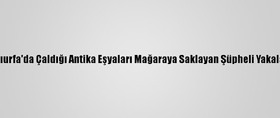 Şanlıurfa'da Çaldığı Antika Eşyaları Mağaraya Saklayan Şüpheli Yakalandı