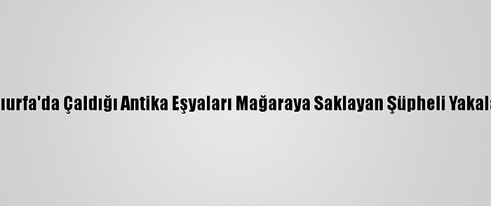 Şanlıurfa'da Çaldığı Antika Eşyaları Mağaraya Saklayan Şüpheli Yakalandı