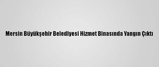 Mersin Büyükşehir Belediyesi Hizmet Binasında Yangın Çıktı