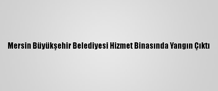 Mersin Büyükşehir Belediyesi Hizmet Binasında Yangın Çıktı