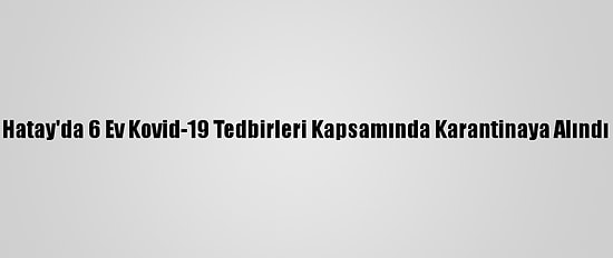 Hatay'da 6 Ev Kovid-19 Tedbirleri Kapsamında Karantinaya Alındı