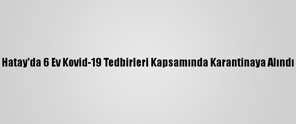 Hatay'da 6 Ev Kovid-19 Tedbirleri Kapsamında Karantinaya Alındı