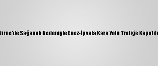 Edirne'de Sağanak Nedeniyle Enez-İpsala Kara Yolu Trafiğe Kapatıldı