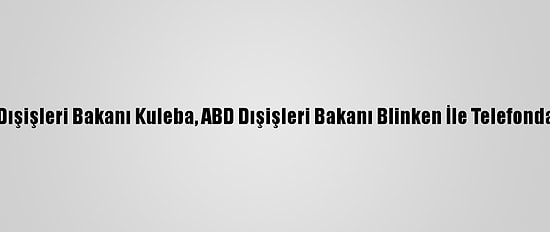 Ukrayna Dışişleri Bakanı Kuleba, ABD Dışişleri Bakanı Blinken İle Telefonda Görüştü