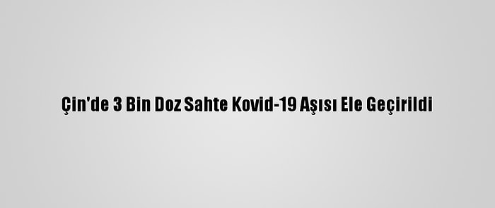 Çin'de 3 Bin Doz Sahte Kovid-19 Aşısı Ele Geçirildi