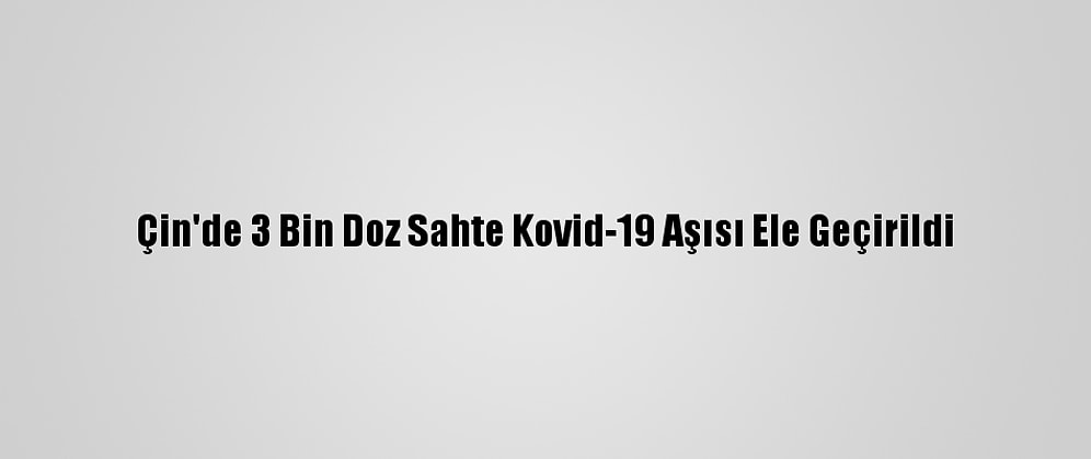 Çin'de 3 Bin Doz Sahte Kovid-19 Aşısı Ele Geçirildi