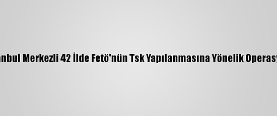 İstanbul Merkezli 42 İlde Fetö'nün Tsk Yapılanmasına Yönelik Operasyon