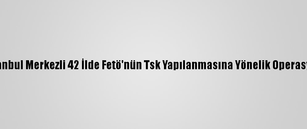 İstanbul Merkezli 42 İlde Fetö'nün Tsk Yapılanmasına Yönelik Operasyon