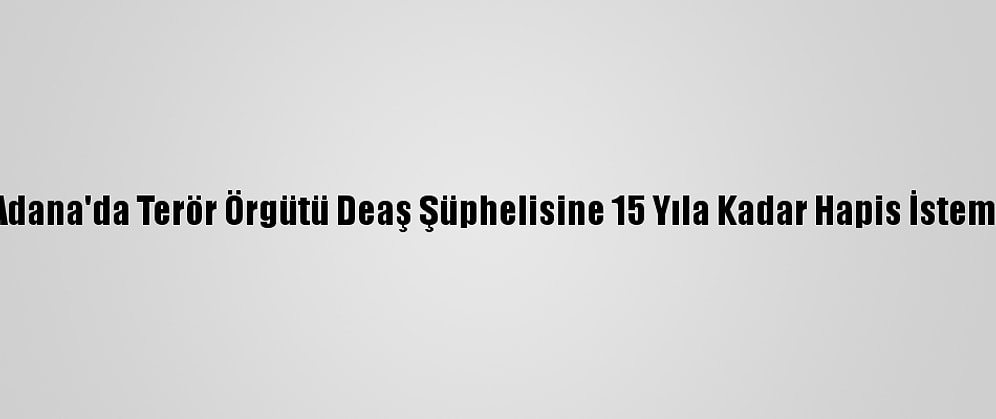 Adana'da Terör Örgütü Deaş Şüphelisine 15 Yıla Kadar Hapis İstemi