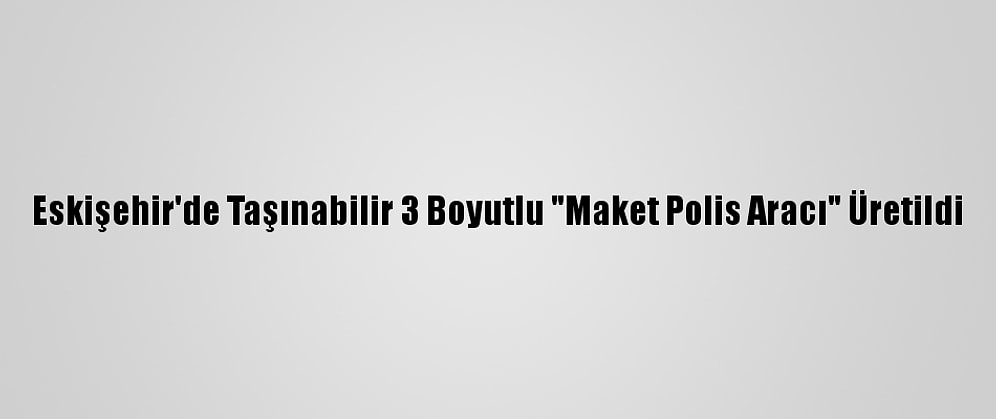 Eskişehir'de Taşınabilir 3 Boyutlu "Maket Polis Aracı" Üretildi