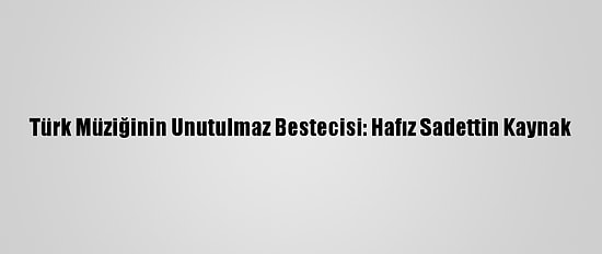 Türk Müziğinin Unutulmaz Bestecisi: Hafız Sadettin Kaynak