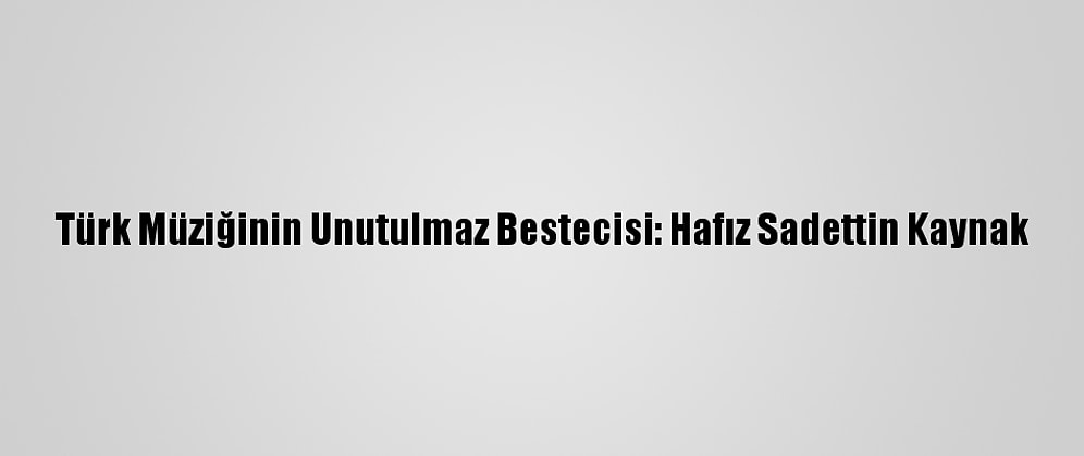 Türk Müziğinin Unutulmaz Bestecisi: Hafız Sadettin Kaynak