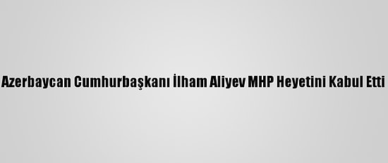Azerbaycan Cumhurbaşkanı İlham Aliyev MHP Heyetini Kabul Etti