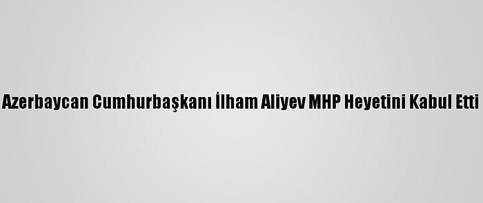 Azerbaycan Cumhurbaşkanı İlham Aliyev MHP Heyetini Kabul Etti