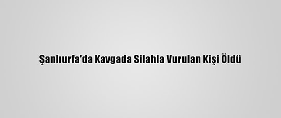 Şanlıurfa'da Kavgada Silahla Vurulan Kişi Öldü