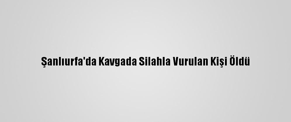 Şanlıurfa'da Kavgada Silahla Vurulan Kişi Öldü
