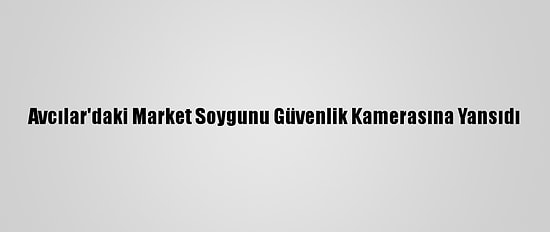 Avcılar'daki Market Soygunu Güvenlik Kamerasına Yansıdı