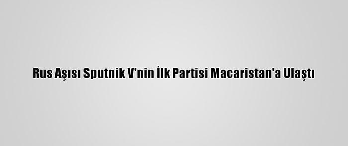 Rus Aşısı Sputnik V'nin İlk Partisi Macaristan'a Ulaştı
