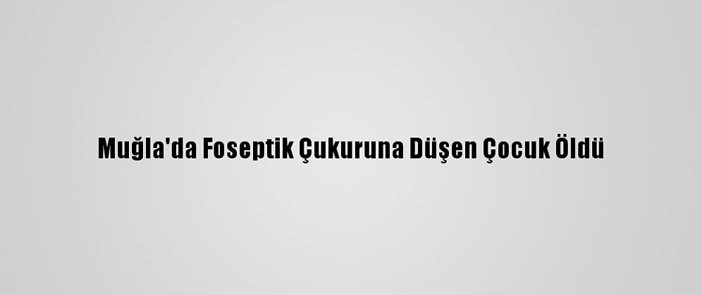 Muğla'da Foseptik Çukuruna Düşen Çocuk Öldü