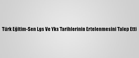 Türk Eğitim-Sen Lgs Ve Yks Tarihlerinin Ertelenmesini Talep Etti