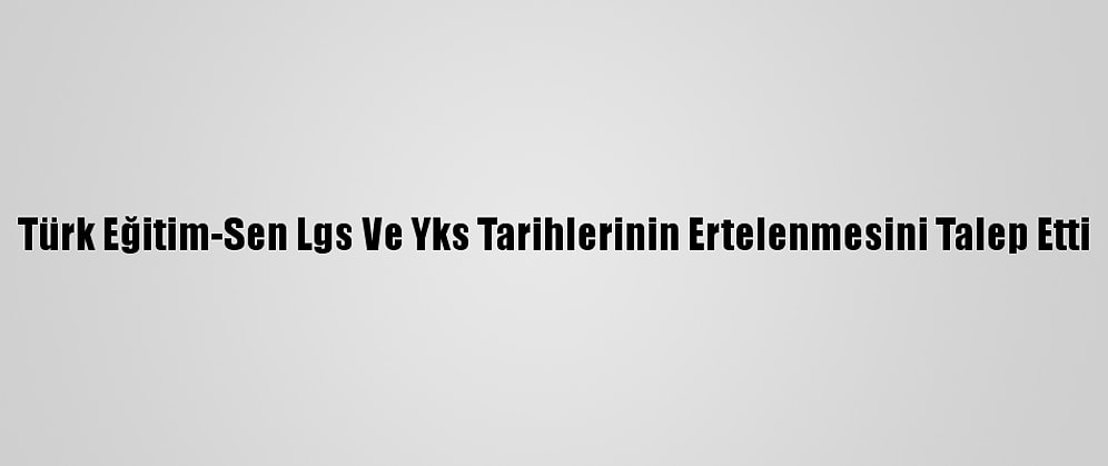 Türk Eğitim-Sen Lgs Ve Yks Tarihlerinin Ertelenmesini Talep Etti