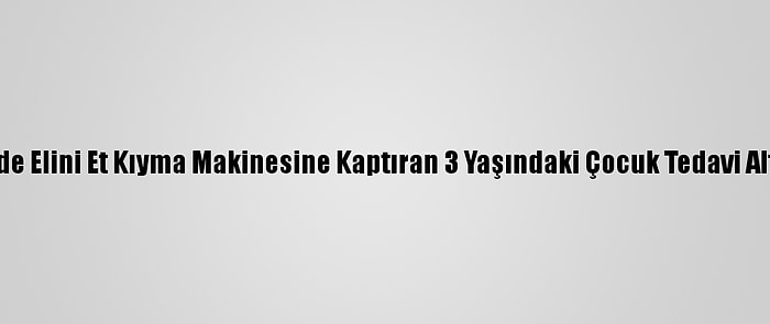 Eskişehir'de Elini Et Kıyma Makinesine Kaptıran 3 Yaşındaki Çocuk Tedavi Altına Alındı