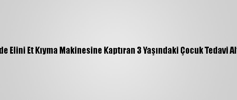 Eskişehir'de Elini Et Kıyma Makinesine Kaptıran 3 Yaşındaki Çocuk Tedavi Altına Alındı