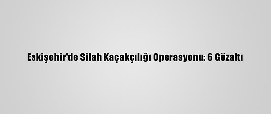 Eskişehir'de Silah Kaçakçılığı Operasyonu: 6 Gözaltı