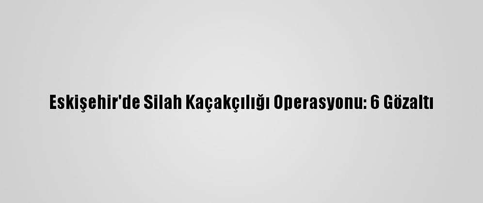 Eskişehir'de Silah Kaçakçılığı Operasyonu: 6 Gözaltı