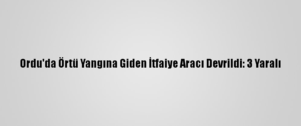 Ordu'da Örtü Yangına Giden İtfaiye Aracı Devrildi: 3 Yaralı