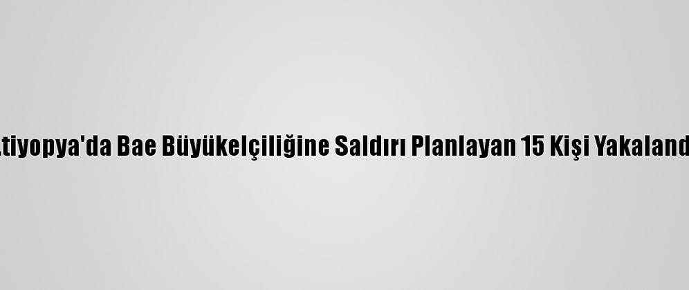 Etiyopya'da Bae Büyükelçiliğine Saldırı Planlayan 15 Kişi Yakalandı