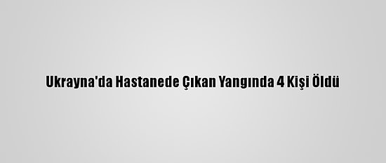 Ukrayna'da Hastanede Çıkan Yangında 4 Kişi Öldü