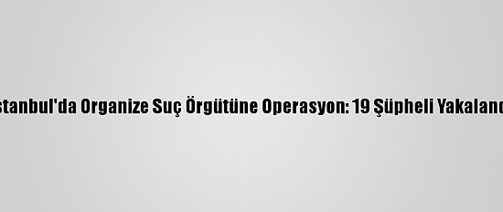 İstanbul'da Organize Suç Örgütüne Operasyon: 19 Şüpheli Yakalandı