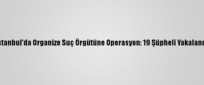 İstanbul'da Organize Suç Örgütüne Operasyon: 19 Şüpheli Yakalandı