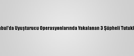 İstanbul'da Uyuşturucu Operasyonlarında Yakalanan 3 Şüpheli Tutuklandı