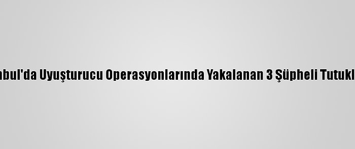 İstanbul'da Uyuşturucu Operasyonlarında Yakalanan 3 Şüpheli Tutuklandı