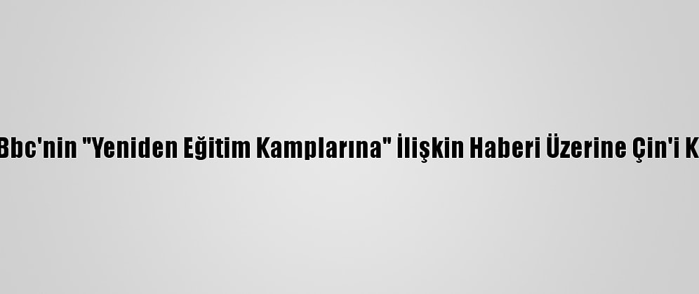 ABD, Bbc'nin "Yeniden Eğitim Kamplarına" İlişkin Haberi Üzerine Çin'i Kınadı
